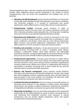 9
Cultural entrepreneurs play a vital role in shaping and enriching the cultural landscape of
societies. When addressing young musicians, particularly in the context of cultural
entrepreneurship, there are several key considerations and strategies that can be
beneficial:
• Education and skill development: young musicians should focus on honing their
musical skills and knowledge through formal education, music lessons, workshops,
and mentorship programs. It is essential to continuously seek growth
opportunities, explore different genres, and develop a diverse musical repertoire.
• Entrepreneurial mindset: encourage young musicians to adopt an
entrepreneurial mindset from the outset. This involves cultivating a strong work
ethic, embracing innovation, taking calculated risks, and being open to exploring
new avenues for their music beyond traditional performance settings.
• Networking and collaboration: building a network of connections in the music
industry is crucial for young musicians. Encourage them to participate in music
events, conferences, and festivals, where they can meet industry professionals,
fellow musicians, and potential collaborators. Collaborations with artists from
different genres or art forms can lead to unique and innovative projects.
• Branding and promotion: developing a strong personal brand is essential for
young musicians. Encourage them to create a compelling artistic identity,
including a professional website, social media presence, and high-quality
promotional materials. Leveraging digital platforms and social networks can help
young musicians reach a broader audience and build a dedicated fan base.
• Entrepreneurial opportunities: encourage young musicians to explore diverse
entrepreneurial opportunities in the music industry. This could include organizing
their own concerts or music events, forming a band or ensemble, composing and
recording original music, offering music lessons, or collaborating with brands for
sponsorships or donations. Encourage them to think outside the box and find
innovative ways to monetize their talent and passion.
• Business and financial management: young musicians should familiarize
themselves with basic business and financial management concepts. They should
learn about budgeting, contracts, copyright, licensing, taxes, and other legal and
financial aspects of the music industry. This knowledge will help them make
informed decisions and protect their rights as musicians.
• Continued learning and adaptation: the music industry is constantly evolving, so
encourage young musicians to stay updated on industry trends, technological
advancements, and changes in audience preferences. Emphasize the importance
of adaptability and willingness to embrace new opportunities and challenges.
• Mentorship and guidance: access to mentorship and guidance from experienced
professionals can be highly beneficial for young musicians. Encourage them to
seek mentorship from established musicians, music educators, or cultural
entrepreneurs who can provide valuable perspectives, advice, and support
throughout their entrepreneurial journey.
 