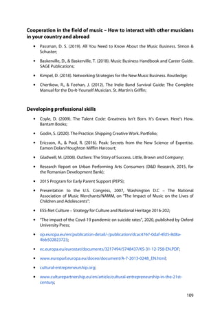 109
Cooperation in the field of music – How to interact with other musicians
in your country and abroad
• Passman, D. S. (2019). All You Need to Know About the Music Business. Simon &
Schuster;
• Baskerville, D., & Baskerville, T. (2018). Music Business Handbook and Career Guide.
SAGE Publications;
• Kimpel, D. (2018). Networking Strategies for the New Music Business. Routledge;
• Chertkow, R., & Feehan, J. (2012). The Indie Band Survival Guide: The Complete
Manual for the Do-It-Yourself Musician. St. Martin's Griffin;
Developing professional skills
• Coyle, D. (2009). The Talent Code: Greatness Isn't Born. It's Grown. Here's How.
Bantam Books;
• Godin, S. (2020). The Practice: Shipping Creative Work. Portfolio;
• Ericsson, A., & Pool, R. (2016). Peak: Secrets from the New Science of Expertise.
Eamon Dolan/Houghton Mifflin Harcourt;
• Gladwell, M. (2008). Outliers: The Story of Success. Little, Brown and Company;
• Research Report on Urban Performing Arts Consumers (D&D Research, 2015, for
the Romanian Development Bank);
• 2015 Program for Early Parent Support (PEPS);
• Presentation to the U.S. Congress, 2007, Washington D.C – The National
Association of Music Merchants/NAMM, on “The Impact of Music on the Lives of
Children and Adolescents”;
• ESS-Net Culture – Strategy for Culture and National Heritage 2016-202;
• “The impact of the Covd-19 pandemic on suicide rates”, 2020, published by Oxford
University Press;
• op.europa.eu/en/publication-detail/-/publication/dcac4767-0daf-4fd5-8d8a-
4bb502823723;
• ec.europa.eu/eurostat/documents/3217494/5748437/KS-31-12-758-EN.PDF;
• www.europarl.europa.eu/doceo/document/A-7-2013-0248_EN.html;
• cultural-entrepreneurship.org;
• www.culturepartnership.eu/en/article/cultural-entrepreneurship-in-the-21st-
century;
 