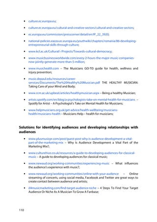 110
• culture.ec.europa.eu;
• culture.ec.europa.eu/cultural-and-creative-sectors/cultural-and-creative-sectors;
• ec.europa.eu/commission/presscorner/detail/en/IP_22_3920;
• national-policies.eacea.ec.europa.eu/youthwiki/chapters/romania/86-developing-
entrepreneurial-skills-through-culture;
• www.kcl.ac.uk/Cultural/-/Projects/Towards-cultural-democracy;
• www.musicbusinessworldwide.com/every-2-hours-the-major-music-companies-
now-jointly-generate-more-than-5-million;
• www.musichealth.com – The Musicians GO-TO guide for health, wellness and
injury prevention;
• music.depaul.edu/resources/career-
services/Documents/The%20Healthy%20Musician.pdf THE HEALTHY MUSICIAN:
Taking Care of your Mind and Body;
• www.rcm.ac.uk/upbeat/articles/healthymusician.aspx – Being a healthy Musician;
• artists.spotify.com/en/blog/a-psychologists-take-on-mental-health-for-musicians –
Spotify for Artist – A Psychologist’s Take on Mental Health for Musicians;
• www.helpmusicians.org.uk/get-advice/health-wellbeing/musicians-
health/musicians-health – Musicians Help – health for musicians;
Solutions for identifying audiences and developing relationships with
audiences
• www.plusmusicpr.com/post/guest-post-why-is-audience-development-a-vital-
part-of-the-marketing-mix – Why Is Audience Development a Vital Part of the
Marketing Mix?;
• www.culturehive.co.uk/resources/a-guide-to-developing-audiences-for-classical-
music – A guide to developing audiences for classical music;
• www.newaud.org/working-communities/experiencing-music – What influences
the audience's experience with music?;
• www.newaud.org/working-communities/online-with-your-audience – Online
streaming of concerts, using social media, Facebook and Twitter are great ways to
create contact between audience and artists;
• d4musicmarketing.com/find-target-audience-niche – 4 Steps To Find Your Target
Audience Or Niche As A Musician To Grow A Fanbase;
 