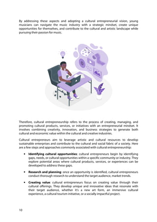 10
By addressing these aspects and adopting a cultural entrepreneurial vision, young
musicians can navigate the music industry with a strategic mindset, create unique
opportunities for themselves, and contribute to the cultural and artistic landscape while
pursuing their passion for music.
Therefore, cultural entrepreneurship refers to the process of creating, managing, and
promoting cultural products, services, or initiatives with an entrepreneurial mindset. It
involves combining creativity, innovation, and business strategies to generate both
cultural and economic value within the cultural and creative industries.
Cultural entrepreneurs aim to leverage artistic and cultural resources to develop
sustainable enterprises and contribute to the cultural and social fabric of a society. Here
are a few steps and approaches commonly associated with cultural entrepreneurship:
• Identifying cultural opportunities: cultural entrepreneurs begin by identifying
gaps, needs, or cultural opportunities within a specific community or industry. They
explore potential areas where cultural products, services, or experiences can be
developed to address these gaps.
• Research and planning: once an opportunity is identified, cultural entrepreneurs
conduct thorough research to understand the target audience, market trends.
• Creating value: cultural entrepreneurs focus on creating value through their
cultural offerings. They develop unique and innovative ideas that resonate with
their target audience, whether it's a new art form, an immersive cultural
experience, a cultural tourism initiative, or a socially impactful project.
 