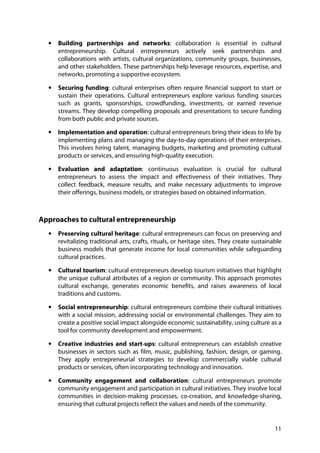 11
• Building partnerships and networks: collaboration is essential in cultural
entrepreneurship. Cultural entrepreneurs actively seek partnerships and
collaborations with artists, cultural organizations, community groups, businesses,
and other stakeholders. These partnerships help leverage resources, expertise, and
networks, promoting a supportive ecosystem.
• Securing funding: cultural enterprises often require financial support to start or
sustain their operations. Cultural entrepreneurs explore various funding sources
such as grants, sponsorships, crowdfunding, investments, or earned revenue
streams. They develop compelling proposals and presentations to secure funding
from both public and private sources.
• Implementation and operation: cultural entrepreneurs bring their ideas to life by
implementing plans and managing the day-to-day operations of their enterprises.
This involves hiring talent, managing budgets, marketing and promoting cultural
products or services, and ensuring high-quality execution.
• Evaluation and adaptation: continuous evaluation is crucial for cultural
entrepreneurs to assess the impact and effectiveness of their initiatives. They
collect feedback, measure results, and make necessary adjustments to improve
their offerings, business models, or strategies based on obtained information.
Approaches to cultural entrepreneurship
• Preserving cultural heritage: cultural entrepreneurs can focus on preserving and
revitalizing traditional arts, crafts, rituals, or heritage sites. They create sustainable
business models that generate income for local communities while safeguarding
cultural practices.
• Cultural tourism: cultural entrepreneurs develop tourism initiatives that highlight
the unique cultural attributes of a region or community. This approach promotes
cultural exchange, generates economic benefits, and raises awareness of local
traditions and customs.
• Social entrepreneurship: cultural entrepreneurs combine their cultural initiatives
with a social mission, addressing social or environmental challenges. They aim to
create a positive social impact alongside economic sustainability, using culture as a
tool for community development and empowerment.
• Creative industries and start-ups: cultural entrepreneurs can establish creative
businesses in sectors such as film, music, publishing, fashion, design, or gaming.
They apply entrepreneurial strategies to develop commercially viable cultural
products or services, often incorporating technology and innovation.
• Community engagement and collaboration: cultural entrepreneurs promote
community engagement and participation in cultural initiatives. They involve local
communities in decision-making processes, co-creation, and knowledge-sharing,
ensuring that cultural projects reflect the values and needs of the community.
 
