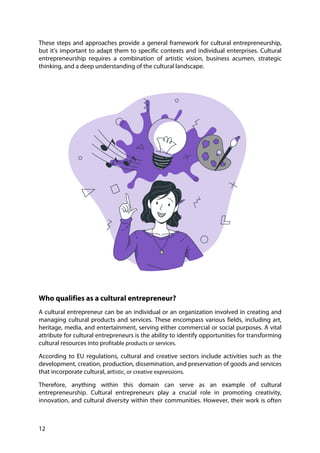 12
These steps and approaches provide a general framework for cultural entrepreneurship,
but it's important to adapt them to specific contexts and individual enterprises. Cultural
entrepreneurship requires a combination of artistic vision, business acumen, strategic
thinking, and a deep understanding of the cultural landscape.
Who qualifies as a cultural entrepreneur?
A cultural entrepreneur can be an individual or an organization involved in creating and
managing cultural products and services. These encompass various fields, including art,
heritage, media, and entertainment, serving either commercial or social purposes. A vital
attribute for cultural entrepreneurs is the ability to identify opportunities for transforming
cultural resources into profitable products or services.
According to EU regulations, cultural and creative sectors include activities such as the
development, creation, production, dissemination, and preservation of goods and services
that incorporate cultural, artistic, or creative expressions.
Therefore, anything within this domain can serve as an example of cultural
entrepreneurship. Cultural entrepreneurs play a crucial role in promoting creativity,
innovation, and cultural diversity within their communities. However, their work is often
 