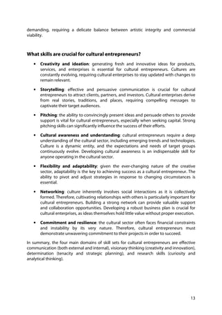 13
demanding, requiring a delicate balance between artistic integrity and commercial
viability.
What skills are crucial for cultural entrepreneurs?
• Creativity and ideation: generating fresh and innovative ideas for products,
services, and enterprises is essential for cultural entrepreneurs. Cultures are
constantly evolving, requiring cultural enterprises to stay updated with changes to
remain relevant.
• Storytelling: effective and persuasive communication is crucial for cultural
entrepreneurs to attract clients, partners, and investors. Cultural enterprises derive
from real stories, traditions, and places, requiring compelling messages to
captivate their target audiences.
• Pitching: the ability to convincingly present ideas and persuade others to provide
support is vital for cultural entrepreneurs, especially when seeking capital. Strong
pitching skills can significantly influence the success of their efforts.
• Cultural awareness and understanding: cultural entrepreneurs require a deep
understanding of the cultural sector, including emerging trends and technologies.
Culture is a dynamic entity, and the expectations and needs of target groups
continuously evolve. Developing cultural awareness is an indispensable skill for
anyone operating in the cultural sector.
• Flexibility and adaptability: given the ever-changing nature of the creative
sector, adaptability is the key to achieving success as a cultural entrepreneur. The
ability to pivot and adjust strategies in response to changing circumstances is
essential.
• Networking: culture inherently involves social interactions as it is collectively
formed. Therefore, cultivating relationships with others is particularly important for
cultural entrepreneurs. Building a strong network can provide valuable support
and collaboration opportunities. Developing a robust business plan is crucial for
cultural enterprises, as ideas themselves hold little value without proper execution.
• Commitment and resilience: the cultural sector often faces financial constraints
and instability by its very nature. Therefore, cultural entrepreneurs must
demonstrate unwavering commitment to their projects in order to succeed.
In summary, the four main domains of skill sets for cultural entrepreneurs are effective
communication (both external and internal), visionary thinking (creativity and innovation),
determination (tenacity and strategic planning), and research skills (curiosity and
analytical thinking).
 