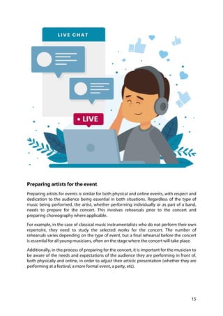 15
Preparing artists for the event
Preparing artists for events is similar for both physical and online events, with respect and
dedication to the audience being essential in both situations. Regardless of the type of
music being performed, the artist, whether performing individually or as part of a band,
needs to prepare for the concert. This involves rehearsals prior to the concert and
preparing choreography where applicable.
For example, in the case of classical music instrumentalists who do not perform their own
repertoire, they need to study the selected works for the concert. The number of
rehearsals varies depending on the type of event, but a final rehearsal before the concert
is essential for all young musicians, often on the stage where the concert will take place.
Additionally, in the process of preparing for the concert, it is important for the musician to
be aware of the needs and expectations of the audience they are performing in front of,
both physically and online, in order to adjust their artistic presentation (whether they are
performing at a festival, a more formal event, a party, etc).
 