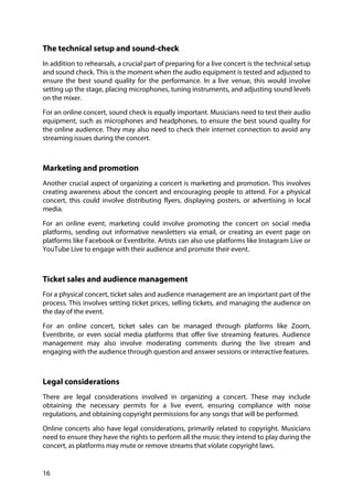 16
The technical setup and sound-check
In addition to rehearsals, a crucial part of preparing for a live concert is the technical setup
and sound check. This is the moment when the audio equipment is tested and adjusted to
ensure the best sound quality for the performance. In a live venue, this would involve
setting up the stage, placing microphones, tuning instruments, and adjusting sound levels
on the mixer.
For an online concert, sound check is equally important. Musicians need to test their audio
equipment, such as microphones and headphones, to ensure the best sound quality for
the online audience. They may also need to check their internet connection to avoid any
streaming issues during the concert.
Marketing and promotion
Another crucial aspect of organizing a concert is marketing and promotion. This involves
creating awareness about the concert and encouraging people to attend. For a physical
concert, this could involve distributing flyers, displaying posters, or advertising in local
media.
For an online event, marketing could involve promoting the concert on social media
platforms, sending out informative newsletters via email, or creating an event page on
platforms like Facebook or Eventbrite. Artists can also use platforms like Instagram Live or
YouTube Live to engage with their audience and promote their event.
Ticket sales and audience management
For a physical concert, ticket sales and audience management are an important part of the
process. This involves setting ticket prices, selling tickets, and managing the audience on
the day of the event.
For an online concert, ticket sales can be managed through platforms like Zoom,
Eventbrite, or even social media platforms that offer live streaming features. Audience
management may also involve moderating comments during the live stream and
engaging with the audience through question and answer sessions or interactive features.
Legal considerations
There are legal considerations involved in organizing a concert. These may include
obtaining the necessary permits for a live event, ensuring compliance with noise
regulations, and obtaining copyright permissions for any songs that will be performed.
Online concerts also have legal considerations, primarily related to copyright. Musicians
need to ensure they have the rights to perform all the music they intend to play during the
concert, as platforms may mute or remove streams that violate copyright laws.
 