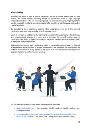 17
Accessibility
Whether the event is live or online, organizers should consider accessibility. For live
events, this could involve providing ramps for wheelchair users or sign language
interpreters for those who are hearing impaired. For online events, ensuring the platform
used is accessible to all and considering options for subtitles or sign language interpreters
can be beneficial.
By considering these additional aspects when organizing a live or online concert,
musicians can ensure a successful and well-managed event.
Last but not least, in addition to the technical preparation of musicians and other technical
and organizational aspects, it is important to consider the mental health aspect of
musicians, their ability to feel comfortable on stage and connect with the audience, both
in a physical and online concert.
As long as the musician feels comfortable and is in a state of emotional balance, they will
achieve better results in terms of artistic performance. The pandemic has highlighted the
fact that musicians face many mental health issues that have been even more significant
due to isolation and professional uncertainty.
For the well-being of musicians, we recommend a few resources:
• www.musichealth.com – The Musicians GO-TO guide for health, wellness and
injury prevention;
• music.depaul.edu/resources/career-services/Documents/The%20Healthy%20
Musician.pdf – THE HEALTHY MUSICIAN: Taking Care of your Mind and Body;
 