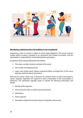 20
Mandatory administrative formalities to be completed
Organizing a show or concert is subject to certain legal obligations. The young musician
usually needs to create a company or an association that initiates the project, and this
organization is responsible for several administrative procedures.
Completion of the required declaration formalities:
• The nature, number, duration and date of the event;
• The number of employees hired;
• Logo, name (trade name), address (registered office), and legal form of the venue
operator and the producer (promoter).
Note that for certain shows (e.g., in Romania, for outdoor shows or shows that exceed a
certain capacity), organizers are required to make a declaration to the municipality or
prefecture. This declaration typically needs to include the following information and
details:
• Identity of the organizer;
• Venue and event date, as well as start and end time;
• Attendance;
• Venue capacity;
• Description of planned security measures and public order service.
 