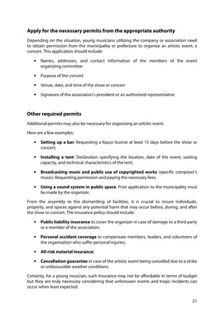 21
Apply for the necessary permits from the appropriate authority
Depending on the situation, young musicians utilizing the company or association need
to obtain permission from the municipality or prefecture to organize an artistic event, a
concert. This application should include:
• Names, addresses, and contact information of the members of the event
organizing committee
• Purpose of the concert
• Venue, date, and time of the show or concert
• Signature of the association's president or an authorized representative
Other required permits
Additional permits may also be necessary for organizing an artistic event.
Here are a few examples:
• Setting up a bar: Requesting a liquor license at least 15 days before the show or
concert;
• Installing a tent: Declaration specifying the location, date of the event, seating
capacity, and technical characteristics of the tent;
• Broadcasting music and public use of copyrighted works (specific composer's
music): Requesting permission and paying the necessary fees;
• Using a sound system in public space: Prior application to the municipality must
be made by the organizer.
From the assembly to the dismantling of facilities, it is crucial to insure individuals,
property, and spaces against any potential harm that may occur before, during, and after
the show or concert. The insurance policy should include:
• Public liability insurance to cover the organizer in case of damage to a third party
or a member of the association;
• Personal accident coverage to compensate members, leaders, and volunteers of
the organisation who suffer personal injuries;
• All-risk material insurance;
• Cancellation guarantee in case of the artistic event being cancelled due to a strike
or unfavourable weather conditions.
Certainly, for a young musician, such insurance may not be affordable in terms of budget
but they are truly necessary considering that unforeseen events and tragic incidents can
occur when least expected.
 