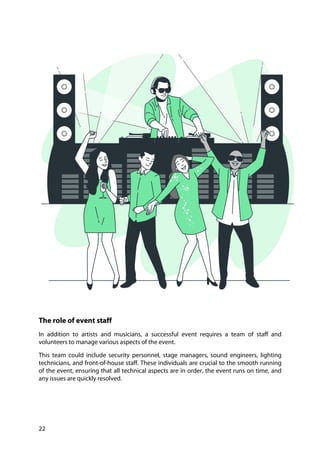 22
The role of event staff
In addition to artists and musicians, a successful event requires a team of staff and
volunteers to manage various aspects of the event.
This team could include security personnel, stage managers, sound engineers, lighting
technicians, and front-of-house staff. These individuals are crucial to the smooth running
of the event, ensuring that all technical aspects are in order, the event runs on time, and
any issues are quickly resolved.
 