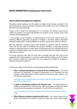 24
MUSIC MARKETING: Creating your own brand
How to select and target your audience
Discussions about audiences and the public are highly relevant today, especially in the
post-Covid period. Culture and artists contribute to the quality of our lives, making each
day better and more significant.
Culture is not a trend or an extravagance; it is a necessity. The context caused by the
COVID-19 pandemic has profoundly affected the activities of the creative sector, both
institutional and independent.
In this context, young musicians, as representatives of the music cultural sector, are
exploring different approaches designed to revitalize it and foster better cooperation
among its stakeholders, as well as establish an authentic reconnection with the audience.
After the pandemic, musicians need to find solutions to reconnect with the audience,
which has lost the habit of attending live concerts. Therefore, a frequently accessed
solution is organizing events in public spaces to guarantee access to a greater diversity of
audiences, including regular ones, new ones, and occasional ones who wouldn't otherwise
attend those concerts.
For young musicians who may not work with a manager and who don't rely on the
experience of an event organizer, it is crucial to understand the audiences in front of them.
Each invitation should be well-studied, and each appearance should be analyzed in
relation to the present audience.
Solutions for audience identification and developing audience relationships:
• Why is audience development a vital part of the marketing mix? – this article
discusses the importance of audience development in the marketing mix and
provides useful information on how to attract and maintain a loyal audience. You
can find more details here:
www.plusmusicpr.com/post/guest-post-why-is-audience-development-a-vital-
part-of-the-marketing-mix
• A guide to developing audiences for classical music – this guide focuses on
audience development for classical music, offering strategies and practical advice
for attracting and engaging new audiences. You can refer to the guide here:
www.culturehive.co.uk/resources/a-guide-to-developing-audiences-for-classical-
music
• What influences audience experience with music? – this resource examines the
factors that influence the audience's experience with music and provides insights
 
