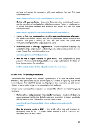25
on how to improve the connection with your audience. You can find more
information here:
www.newaud.org/working-communities/experiencing-music
• Online with your audience – this article discusses online streaming of concerts
and the use of social media platforms like Facebook and Twitter as excellent ways
to create interaction between the audience and artists. You can find more
information here:
www.newaud.org/working-communities/online-with-your-audience
• 4 steps to find your target audience or niche as a musician to grow a fanbase –
this article provides four steps to help you find your target audience or niche as a
musician and grow a strong fan base. You can access the guide here:
d4musicmarketing.com/find-target-audience-niche
• Musician's guide to finding a target market – this resource offers a step-by-step
guide to finding a target market and identifying the appropriate audience for your
music. You can find more information here:
www.cyberprmusic.com/find-your-niche
• How to find a target audience for your music – this comprehensive guide
provides information and strategies to find your target audience and develop a fan
base. You can access the guide here:
bestfriendsclub.ca/how-to-find-a-target-audience-for-your-music
Useful tools for online promotion
Our world today is a digital world, where a significant part of our lives has shifted online.
Therefore, most professions require online exposure, and this is especially true for the
music industry. The COVID-19 period has highlighted that musicians can still remain
relevant by using online resources to connect with their audience.
Here are some examples of resources that can be useful for effective promotion for young
musicians:
• Digital release and promotion strategies for musicians – this LinkedIn Learning
course provides insights into digital release and promotion strategies specifically
tailored for musicians. You can find more information here:
www.linkedin.com/learning/digital-release-and-promotion-strategies-for-
musicians.
• How to promote music in 2021 – this article offers tips and strategies on
promoting music in 2021. It covers various aspects of online promotion and
marketing. You can read it here:
 