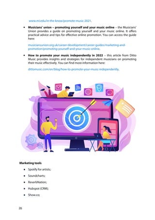 26
www.mi.edu/in-the-know/promote-music-2021.
• Musicians' union – promoting yourself and your music online – the Musicians'
Union provides a guide on promoting yourself and your music online. It offers
practical advice and tips for effective online promotion. You can access the guide
here:
musiciansunion.org.uk/career-development/career-guides/marketing-and-
promotion/promoting-yourself-and-your-music-online.
• How to promote your music independently in 2022 – this article from Ditto
Music provides insights and strategies for independent musicians on promoting
their music effectively. You can find more information here:
dittomusic.com/en/blog/how-to-promote-your-music-independently.
Marketing tools
● Spotify for artists;
● Soundcharts;
● ReverbNation;
● Hubspot (CRM);
● Show.co;
 