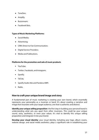 27
● ToneDen;
● Amplify;
● Buzzstream;
● Facebook Bots.
Types of Music Marketing Platforms:
● Social Media;
● Advertising;
● CRM: Direct-to-Fan Communication;
● Digital Service Providers;
● Media and Publications.
Platforms for the promotion and sale of music products
• YouTube;
• Twitter, Facebook, and Instagram;
• Spotify;
• TikTok;
• Spotify Audio Ads and Pandora AMP;
• Radio.
How to craft your unique brand image and story
A fundamental part of music marketing is creating your own brand, which essentially
represents your personality as a musician or band. It's about creating a narrative and
image that resonates with your target audience, one that is authentic and distinct.
Identify your unique selling proposition: the first step in building your personal brand is
understanding what sets you apart from other musicians. This could be your unique
sound, story, aesthetics, or even your values. It's vital to identify this unique selling
proposition and integrate it into your brand.
Develop your visual identity: your visual identity, including your logo, album covers,
website design, and social media aesthetics, plays a significant role in establishing your
 