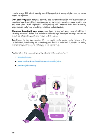 28
brand's image. This visual identity should be consistent across all platforms to ensure
instant recognition.
Craft your story: your story is a powerful tool in connecting with your audience on an
emotional level. It should articulate who you are, where you come from, what inspires you,
and what your music represents. Incorporating this narrative into your marketing
strategies can make your brand more relatable and captivating.
Align your brand with your music: your brand image and your music should be in
harmony with each other. The emotions and messages conveyed through your music
should be reflected in your brand image, and vice versa.
Consistency is the key: whether it's your social media posts, music videos, or live
performances, consistency in presenting your brand is essential. Consistent branding
strengthens your image and makes you more memorable.
Additional reading on creating a unique brand in the music industry:
• blog.landr.com;
• www.synchtank.com/blog/5-essential-branding-tips;
• bandzoogle.com/blog.
 