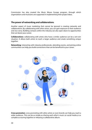 30
Commission has also created the Music Moves Europe program, through which
organizations and musicians are supported in implementing their project ideas.
The power of networking and collaborations
Another aspect of music marketing that cannot be ignored is creating networks and
collaborations. By collaborating with other artists, you can gain exposure to their audience
and vice versa. Building contacts within the industry can also open doors to opportunities
that can boost your career.
Collaborations: collaborating with artists who have a similar audience can be a win-win
situation. It allows both artists to reach a larger audience and create something unique
together.
Networking: interacting with industry professionals, attending events, and joining online
communities can help you build connections that can be beneficial to your career.
Cross-promotion: cross-promoting with other artists or even brands can help you reach a
wider audience. This can be as simple as sharing each other's music on social media or as
complex as touring together or releasing a collaborative album.
 