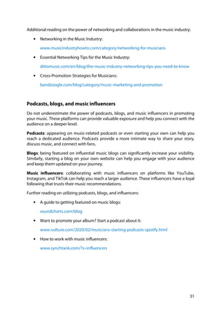 31
Additional reading on the power of networking and collaborations in the music industry:
• Networking in the Music Industry:
www.musicindustryhowto.com/category/networking-for-musicians
• Essential Networking Tips for the Music Industry:
dittomusic.com/en/blog/the-music-industry-networking-tips-you-need-to-know
• Cross-Promotion Strategies for Musicians:
bandzoogle.com/blog/category/music-marketing-and-promotion
Podcasts, blogs, and music influencers
Do not underestimate the power of podcasts, blogs, and music influencers in promoting
your music. These platforms can provide valuable exposure and help you connect with the
audience on a deeper level.
Podcasts: appearing on music-related podcasts or even starting your own can help you
reach a dedicated audience. Podcasts provide a more intimate way to share your story,
discuss music, and connect with fans.
Blogs: being featured on influential music blogs can significantly increase your visibility.
Similarly, starting a blog on your own website can help you engage with your audience
and keep them updated on your journey.
Music influencers: collaborating with music influencers on platforms like YouTube,
Instagram, and TikTok can help you reach a larger audience. These influencers have a loyal
following that trusts their music recommendations.
Further reading on utilizing podcasts, blogs, and influencers:
• A guide to getting featured on music blogs:
soundcharts.com/blog
• Want to promote your album? Start a podcast about it:
www.vulture.com/2020/02/musicians-starting-podcasts-spotify.html
• How to work with music influencers:
www.synchtank.com/?s=influencers
 