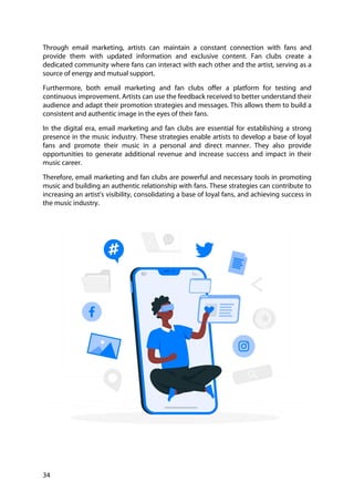 34
Through email marketing, artists can maintain a constant connection with fans and
provide them with updated information and exclusive content. Fan clubs create a
dedicated community where fans can interact with each other and the artist, serving as a
source of energy and mutual support.
Furthermore, both email marketing and fan clubs offer a platform for testing and
continuous improvement. Artists can use the feedback received to better understand their
audience and adapt their promotion strategies and messages. This allows them to build a
consistent and authentic image in the eyes of their fans.
In the digital era, email marketing and fan clubs are essential for establishing a strong
presence in the music industry. These strategies enable artists to develop a base of loyal
fans and promote their music in a personal and direct manner. They also provide
opportunities to generate additional revenue and increase success and impact in their
music career.
Therefore, email marketing and fan clubs are powerful and necessary tools in promoting
music and building an authentic relationship with fans. These strategies can contribute to
increasing an artist's visibility, consolidating a base of loyal fans, and achieving success in
the music industry.
 