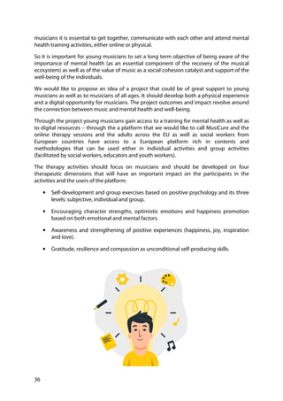 36
musicians it is essential to get together, communicate with each other and attend mental
health training activities, either online or physical.
So it is important for young musicians to set a long term objective of being aware of the
importance of mental health (as an essential component of the recovery of the musical
ecosystem) as well as of the value of music as a social cohesion catalyst and support of the
well-being of the individuals.
We would like to propose an idea of a project that could be of great support to young
musicians as well as to musicians of all ages. It should develop both a physical experience
and a digital opportunity for musicians. The project outcomes and impact revolve around
the connection between music and mental health and well-being.
Through the project young musicians gain access to a training for mental health as well as
to digital resources – through the a platform that we would like to call MusiCure and the
online therapy sessions and the adults across the EU as well as social workers from
European countries have access to a European platform rich in contents and
methodologies that can be used either in individual activities and group activities
(facilitated by social workers, educators and youth workers).
The therapy activities should focus on musicians and should be developed on four
therapeutic dimensions that will have an important impact on the participants in the
activities and the users of the platform:
• Self-development and group exercises based on positive psychology and its three
levels: subjective, individual and group.
• Encouraging character strengths, optimistic emotions and happiness promotion
based on both emotional and mental factors.
• Awareness and strengthening of positive experiences (happiness, joy, inspiration
and love).
• Gratitude, resilience and compassion as unconditional self-producing skills.
 
