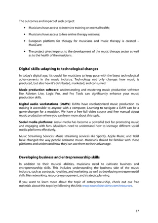 37
The outcomes and impact of such project:
• Musicians have access to intensive training on mental health;
• Musicians have access to free online therapy sessions;
• European platform for therapy for musicians and music therapy is created –
MusiCure;
• The project gives impetus to the development of the music therapy sector as well
as to the health of the musicians.
Digital skills: adapting to technological changes
In today's digital age, it's crucial for musicians to keep pace with the latest technological
advancements in the music industry. Technology not only changes how music is
produced, but also how it's distributed, marketed, and consumed.
Music production software: understanding and mastering music production software
like Ableton Live, Logic Pro, and Pro Tools can significantly enhance your music
production skills.
Digital audio workstations (DAWs): DAWs have revolutionized music production by
making it accessible to anyone with a computer. Learning to navigate a DAW can be a
game-changer for a musician. We have a free full video course and free manual about
music production where you can learn more about this topic.
Social media platforms: social media has become a powerful tool for promoting music
and engaging with fans. Musicians need to understand how to leverage different social
media platforms effectively.
Music Streaming Services: Music streaming services like Spotify, Apple Music, and Tidal
have changed the way people consume music. Musicians should be familiar with these
platforms and understand how they can use them to their advantage.
Developing business and entrepreneurship skills
In addition to their musical abilities, musicians need to cultivate business and
entrepreneurship skills. This includes understanding the business side of the music
industry, such as contracts, royalties, and marketing, as well as developing entrepreneurial
skills like networking, resource management, and strategic planning.
If you want to learn more about the topic of entrepreneurship, check out our free
materials about this topic by following this link: www.soundbeatstime.com/resources.
 