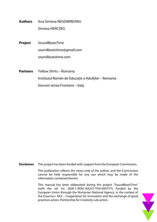 Authors Ana Simona NEGOMIREANU
Simona HERCZEG
Project SoundBeatsTime
soundbeatstime@gmail.com
soundbeatstime.com
Partners Yellow Shirts – Romania
Institutul Român de Educație a Adulților – Romania
Giovani senza Frontiere – Italy
Disclaimer This project has been funded with support from the European Commission.
This publication reflects the views only of the author, and the Commission
cannot be held responsible for any use which may be made of the
information contained therein.
This manual has been elaborated during the project “SoundBeatsTime”
(with the ref. no. 2020-1-RO01-KA227-YOU-095777), funded by the
European Union through the Romanian National Agency, in the context of
the Erasmus+ KA2 – Cooperation for innovation and the exchange of good
practices action, Partnership for Creativity sub-action.
 