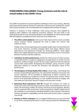 38
OVERCOMING CHALLENGES: Young musicians and the role of
virtual reality in the COVID-19 era
The COVID-19 pandemic has posed significant challenges to the music industry, affecting
both seasoned and aspiring musicians. In particular, young musicians starting their careers
faced unique obstacles such as limited performance opportunities and lack of support.
However, in response to these challenges, many young musicians have adapted by
adopting online platforms and exploring innovative solutions. This part looks at the
evolving landscape of music during the pandemic and highlights the role of virtual reality
(VR) technology as a possible avenue for immersive music experiences.
• The shift to online platforms: with concert halls closed and live events cancelled,
young musicians quickly recognized the need to adapt and connect with
audiences online.
Initially, online concerts gained ground as people sought solace and entertainment
from home. Musicians, including emerging talent, have begun offering virtual
performances and experiences through live streaming platforms. These digital
efforts have helped alleviate stress and anxiety by providing a sense of connection
between musicians and their audiences.
• Limitations of online performances: despite the initial success of online concerts,
a noticeable decline in audience engagement emerged about six months into the
pandemic. Audiences began to yearn for the unique experience that only physical
concert halls could provide. Recognizing this limitation, young musicians sought
alternative solutions to recreate the immersive and interactive nature of live
performances.
• The Emergence of Virtual Reality (VR) in Music: virtual reality, a technology that
promises unprecedented experiences, has captured the attention of musicians and
concert organizers. VR has provided an opportunity to deliver immersive and
interactive experiences to audiences at home. For classical music concerts, VR has
proven to be particularly promising, as it has enabled orchestras to engage with
new audiences and remain relevant in today's socio-economic context.
• Enhancing Music Experiences with VR: through VR, musicians can create an
immersive environment that brings audiences closer to the performance than ever
before. VR technology enables 3D viewing and binaural sound playback, allowing
users to experience the concert from various perspectives, whether seated next to
the conductor or surrounded by individual members of the orchestra. This level of
intimacy and detail is unparalleled, even for those with the best seats in a physical
concert hall.
• Pioneers in VR for orchestras: the Los Angeles Philharmonic was one of the first
to use VR for orchestral performances. In 2015, they launched the VAN Beethoven
 