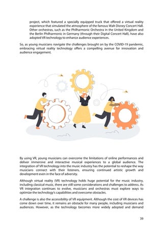 39
project, which featured a specially equipped truck that offered a virtual reality
experience that simulated the atmosphere of the famous Walt Disney Concert Hall.
Other orchestras, such as the Philharmonic Orchestra in the United Kingdom and
the Berlin Philharmonic in Germany (through their Digital Concert Hall), have also
adopted VR technology to enhance audience experiences.
So, as young musicians navigate the challenges brought on by the COVID-19 pandemic,
embracing virtual reality technology offers a compelling avenue for innovation and
audience engagement.
By using VR, young musicians can overcome the limitations of online performances and
deliver immersive and interactive musical experiences to a global audience. The
integration of VR technology into the music industry has the potential to reshape the way
musicians connect with their listeners, ensuring continued artistic growth and
development even in the face of adversity.
Although virtual reality (VR) technology holds huge potential for the music industry,
including classical music, there are still some considerations and challenges to address. As
VR integration continues to evolve, musicians and orchestras must explore ways to
optimize the technology's capabilities and overcome obstacles.
A challenge is also the accessibility of VR equipment. Although the cost of VR devices has
come down over time, it remains an obstacle for many people, including musicians and
audiences. However, as the technology becomes more widely adopted and demand
 