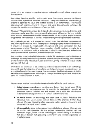 40
grows, prices are expected to continue to drop, making VR more affordable for musicians
and fans alike.
In addition, there is a need for continuous technical development to ensure the highest
qualities of VR experiences. Musicians must work closely with developers and technology
experts to optimize the visual and auditory aspects of VR performances. This includes
capturing high-resolution immersive images and using binaural audio techniques to
recreate the spatial sound environment of a concert hall.
Moreover, VR experiences should be designed with user comfort in mind. Dizziness and
discomfort can be a problem for some people when using VR headsets for long periods.
Musicians and VR developers should consider these factors and explore ways to mitigate
any potential adverse effects to ensure a smooth and enjoyable experience for audiences.
As VR technology advances, it is important for musicians to find a balance between virtual
and physical performances. While VR can provide an engaging and immersive experience,
it should not replace the irreplaceable atmosphere and social connection that live
performances provide. Therefore, young musicians should continue to aspire to a
combination of virtual and physical performance, using VR to complement and enhance
the traditional concert experience, rather than replace it entirely.
In conclusion, virtual reality holds immense promise for young musicians navigating the
challenges posed by the COVID-19 pandemic. By embracing VR technology, musicians can
create immersive and interactive musical experiences, giving audiences a unique way to
connect with their art.
While there are challenges to be addressed, continued advancements in VR technology,
along with a careful integration of virtual and physical performances, can pave the way for
an exciting future in the music industry. Young musicians should remain open-minded in
exploring these opportunities and adapt to changes in event organization in order to
carve out successful careers in music.
Here are some practical examples of using virtual reality (VR) in the music industry:
• Virtual concert experiences: musicians and bands have started using VR to
provide virtual concert experiences. For example, the band Gorillaz created a VR
app called "Gorillaz – Saturnz Barz" that allowed fans to enter their virtual world
and experience a live performance in a unique and immersive way.
• VR music videos: VR technology has been used to create innovative and
interactive music videos. Artists such as Björk and The Chemical Brothers have
released VR music videos that allow viewers to explore virtual environments and
interact with the music video's visuals.
• VR concert halls: some orchestras and concert halls have adopted VR to recreate
the concert hall experience. The Los Angeles Philharmonic launched the VAN
Beethoven project, which used VR technology to simulate sitting in the famous
Walt Disney Concert Hall, providing an immersive and intimate experience for
virtual attendees.
 