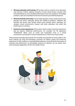 41
• VR music education and training: VR has been used as a tool for music education
and training. It allows aspiring musicians to have virtual lessons, practice with
virtual bandmates or even simulate performing in front of an audience. Technology
provides a safe and controlled environment for learning and skill development.
• VR music festivals and events: virtual reality has been used to create virtual music
festivals and events, especially during the COVID-19 pandemic. Platforms like
WaveXR and Sansar have hosted virtual music festivals where attendees can
navigate virtual environments, interact with other attendees, and watch live
performances in real time.
• Immersive music experiences: VR has been used to create immersive experiences
that go beyond traditional performances. For example, the VR experience
"TheWaveVR" allows users to create and manipulate music in a virtual
environment, turning them into DJs and performers in their own virtual worlds.
These practical examples demonstrate the versatility and potential of virtual reality in the
music industry. By using VR technology, musicians can deliver unique and immersive
experiences to their audiences, reaching global audiences and pushing the boundaries of
creativity and performance. As technology continues to advance, we can expect even
more innovative applications of VR in the world of music.
 