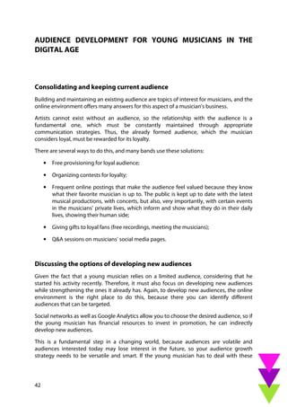 42
AUDIENCE DEVELOPMENT FOR YOUNG MUSICIANS IN THE
DIGITAL AGE
Consolidating and keeping current audience
Building and maintaining an existing audience are topics of interest for musicians, and the
online environment offers many answers for this aspect of a musician's business.
Artists cannot exist without an audience, so the relationship with the audience is a
fundamental one, which must be constantly maintained through appropriate
communication strategies. Thus, the already formed audience, which the musician
considers loyal, must be rewarded for its loyalty.
There are several ways to do this, and many bands use these solutions:
• Free provisioning for loyal audience;
• Organizing contests for loyalty;
• Frequent online postings that make the audience feel valued because they know
what their favorite musician is up to. The public is kept up to date with the latest
musical productions, with concerts, but also, very importantly, with certain events
in the musicians' private lives, which inform and show what they do in their daily
lives, showing their human side;
• Giving gifts to loyal fans (free recordings, meeting the musicians);
• Q&A sessions on musicians' social media pages.
Discussing the options of developing new audiences
Given the fact that a young musician relies on a limited audience, considering that he
started his activity recently. Therefore, it must also focus on developing new audiences
while strengthening the ones it already has. Again, to develop new audiences, the online
environment is the right place to do this, because there you can identify different
audiences that can be targeted.
Social networks as well as Google Analytics allow you to choose the desired audience, so if
the young musician has financial resources to invest in promotion, he can indirectly
develop new audiences.
This is a fundamental step in a changing world, because audiences are volatile and
audiences interested today may lose interest in the future, so your audience growth
strategy needs to be versatile and smart. If the young musician has to deal with these
 