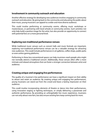 44
Involvement in community outreach and education
Another effective strategy for developing new audiences involves engaging in community
outreach and education. By giving back to the community and educating the public about
their music, young musicians can appeal to a wider and more diverse audience.
This could involve performing at community events, offering music workshops or
masterclasses, or partnering with local schools or community centres. Such activities not
only help build a positive image for the artist, but also provide an opportunity to connect
with potential fans on a more personal level.
Exploring non-traditional performance venues
While traditional music venues such as concert halls and music festivals are important,
exploring non-traditional performance venues can be a valuable strategy for attracting
new audiences. This could include performances in art galleries, coffee shops, public parks
or even online gaming platforms.
Performing in these less conventional spaces can help musicians reach people who might
not normally attend a traditional concert. Additionally, these venues often offer a more
intimate and relaxed atmosphere that can foster a stronger connection between artist and
audience.
Creating unique and engaging live performances
The quality of a musician's live performance can have a significant impact on their ability
to attract and retain an audience. By creating unique and engaging live performances,
young musicians can stand out from the crowd and leave a lasting impression on their
audience.
This could involve incorporating elements of theatre or dance into their performances,
using innovative staging or lighting techniques, or simply delivering a passionate and
authentic performance. By providing an unforgettable live music experience, musicians
can not only attract new fans, but also ensure existing fans keep coming back for more.
 