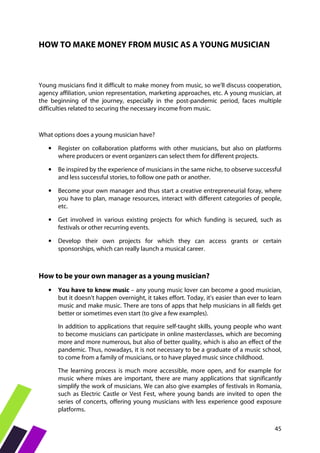 45
HOW TO MAKE MONEY FROM MUSIC AS A YOUNG MUSICIAN
Young musicians find it difficult to make money from music, so we'll discuss cooperation,
agency affiliation, union representation, marketing approaches, etc. A young musician, at
the beginning of the journey, especially in the post-pandemic period, faces multiple
difficulties related to securing the necessary income from music.
What options does a young musician have?
• Register on collaboration platforms with other musicians, but also on platforms
where producers or event organizers can select them for different projects.
• Be inspired by the experience of musicians in the same niche, to observe successful
and less successful stories, to follow one path or another.
• Become your own manager and thus start a creative entrepreneurial foray, where
you have to plan, manage resources, interact with different categories of people,
etc.
• Get involved in various existing projects for which funding is secured, such as
festivals or other recurring events.
• Develop their own projects for which they can access grants or certain
sponsorships, which can really launch a musical career.
How to be your own manager as a young musician?
• You have to know music – any young music lover can become a good musician,
but it doesn't happen overnight, it takes effort. Today, it's easier than ever to learn
music and make music. There are tons of apps that help musicians in all fields get
better or sometimes even start (to give a few examples).
In addition to applications that require self-taught skills, young people who want
to become musicians can participate in online masterclasses, which are becoming
more and more numerous, but also of better quality, which is also an effect of the
pandemic. Thus, nowadays, it is not necessary to be a graduate of a music school,
to come from a family of musicians, or to have played music since childhood.
The learning process is much more accessible, more open, and for example for
music where mixes are important, there are many applications that significantly
simplify the work of musicians. We can also give examples of festivals in Romania,
such as Electric Castle or Vest Fest, where young bands are invited to open the
series of concerts, offering young musicians with less experience good exposure
platforms.
 