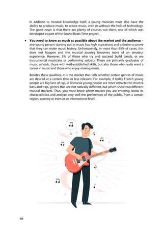 46
In addition to musical knowledge itself, a young musician must also have the
ability to produce music, to create music, with or without the help of technology.
The good news is that there are plenty of courses out there, one of which was
developed as part of the Sound Beats Time project.
• You need to know as much as possible about the market and the audience –
any young person starting out in music has high aspirations and a desire to prove
that they can make music history. Unfortunately, in more than 95% of cases, this
does not happen and the musical journey becomes more of an amateur
experience. However, 5% of those who try and succeed build bands, or are
instrumental musicians or performing soloists. These are primarily graduates of
music schools, those with well-established skills, but also those who really want a
career in music and those who enjoy making music.
Besides these qualities, it is the market that tells whether certain genres of music
are desired at a certain time or less relevant. For example, if today French young
people are big fans of rap, in Romania young people are more attracted to drum &
bass and trap, genres that are not radically different, but which show two different
musical markets. Thus, you must know which market you are entering, know its
characteristics and analyze very well the preferences of the public, from a certain
region, country or even at an international level.
 