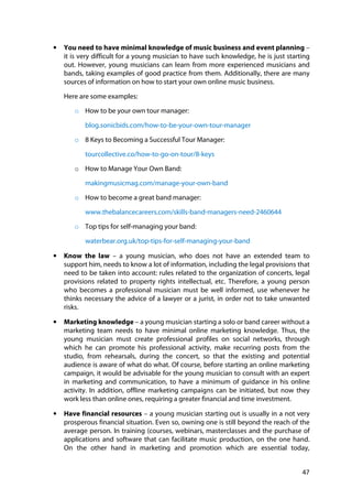 47
• You need to have minimal knowledge of music business and event planning –
it is very difficult for a young musician to have such knowledge, he is just starting
out. However, young musicians can learn from more experienced musicians and
bands, taking examples of good practice from them. Additionally, there are many
sources of information on how to start your own online music business.
Here are some examples:
o How to be your own tour manager:
blog.sonicbids.com/how-to-be-your-own-tour-manager
o 8 Keys to Becoming a Successful Tour Manager:
tourcollective.co/how-to-go-on-tour/8-keys
o How to Manage Your Own Band:
makingmusicmag.com/manage-your-own-band
o How to become a great band manager:
www.thebalancecareers.com/skills-band-managers-need-2460644
o Top tips for self-managing your band:
waterbear.org.uk/top-tips-for-self-managing-your-band
• Know the law – a young musician, who does not have an extended team to
support him, needs to know a lot of information, including the legal provisions that
need to be taken into account: rules related to the organization of concerts, legal
provisions related to property rights intellectual, etc. Therefore, a young person
who becomes a professional musician must be well informed, use whenever he
thinks necessary the advice of a lawyer or a jurist, in order not to take unwanted
risks.
• Marketing knowledge – a young musician starting a solo or band career without a
marketing team needs to have minimal online marketing knowledge. Thus, the
young musician must create professional profiles on social networks, through
which he can promote his professional activity, make recurring posts from the
studio, from rehearsals, during the concert, so that the existing and potential
audience is aware of what do what. Of course, before starting an online marketing
campaign, it would be advisable for the young musician to consult with an expert
in marketing and communication, to have a minimum of guidance in his online
activity. In addition, offline marketing campaigns can be initiated, but now they
work less than online ones, requiring a greater financial and time investment.
• Have financial resources – a young musician starting out is usually in a not very
prosperous financial situation. Even so, owning one is still beyond the reach of the
average person. In training (courses, webinars, masterclasses and the purchase of
applications and software that can facilitate music production, on the one hand.
On the other hand in marketing and promotion which are essential today,
 