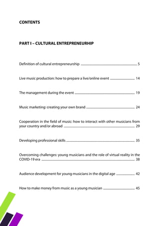CONTENTS
PART I – CULTURAL ENTREPRENEURHIP
Definition of cultural entrepreneurship ......................................................................... 5
Live music production: how to prepare a live/online event ................................ 14
The management during the event .............................................................................. 19
Music marketing: creating your own brand ............................................................... 24
Cooperation in the field of music: how to interact with other musicians from
your country and/or abroad ............................................................................................ 29
Developing professional skills ......................................................................................... 35
Overcoming challenges: young musicians and the role of virtual reality in the
COVID-19 era ......................................................................................................................... 38
Audience development for young musicians in the digital age ........................ 42
How to make money from music as a young musician ......................................... 45
 