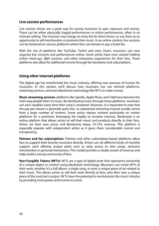 50
Live session performances
Live session shows are a great way for young musicians to gain exposure and money.
These can be either physically staged performances or online performances, often in an
intimate setting. The musician may charge an entry fee for these shows, or use them as an
opportunity to sell merchandise or promote their music. In an online context, live sessions
can be streamed on various platforms where fans can donate or pay a ticket fee.
With the rise of platforms like YouTube, Twitch and even Zoom, musicians can now
organize live concerts and performances online. Some artists have even started holding
online meet-ups, Q&A sessions, and other interactive experiences for their fans. These
platforms also allow for additional income through fan donations and subscriptions.
Using other internet platforms
The digital age has transformed the music industry, offering new avenues of income for
musicians. In this section, we'll discuss how musicians can use internet platforms,
streaming services, and even blockchain technology like NFTs to make money.
Music streaming services: platforms like Spotify, Apple Music and Tidal have become the
main way people listen to music. By distributing music through these platforms, musicians
can earn royalties every time their song is streamed. However, it is important to note that
the pay per stream is generally quite low, so substantial streaming income usually comes
from a large number of streams. Some artists release content exclusively on certain
platforms for a premium, leveraging fan loyalty to increase revenue. Bandcamp is an
online platform that allows artists to sell their music and products directly to their fans.
Artists set their own prices and Bandcamp keeps 10-15% revenue. This platform is
especially popular with independent artists as it gives them considerable control and
transparency.
Patreon and fan subscriptions: Patreon and other subscription-based platforms allow
fans to support their favorite musicians directly. Artists can set different levels of monthly
support, each offering unique perks such as early access to new songs, exclusive
merchandise or personal interactions. This model provides a steady stream of revenue and
helps build a strong community of fans.
Non-Fungible Tokens (NFTs): NFTs are a type of digital asset that represents ownership
of a unique object or content using blockchain technology. Musicians can create NFTs of
their work, whether it's a full album, a single song, or even a unique piece of art related to
their music. This allows artists to sell their work directly to fans, who then own a unique
piece of the musician's output. NFTs have the potential to revolutionize the music industry
by providing more power and income to artists.
 