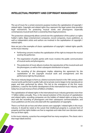 51
INTELLECTUAL PROPERTY AND COPYRIGHT MANAGEMENT
The use of music for a certain economic purpose involves the capitalization of copyright /
related rights. Copyright and related rights thus represent the legal system that provides
legal mechanisms for protecting musical works and phonograms (especially
contemporary musical work that is covered by these legal provisions).
This protection subsequently allows control over the capitalization of the author's or rights
holder's rights. Major entertainment companies, record companies, music publishers, as
well as independent artists and authors are involved in the capitalization of copyright /
related rights.
Here are just a few examples of classic capitalization of copyright / related rights specific
to the music industry:
• Performing concerts involves the capitalization of the right to interpret the musical
work by the performer;
• The organization of public parties with music involves the public communication
of musical works and phonograms;
• The production of music albums involves the reproduction of the musical work and
the phonogram, as well as their subsequent distribution to buyers;
• The recording of the phonogram implies obtaining the agreement for the
capitalization of the copyright (musical work and arrangement) and the
performance right by the producer.
The music industry began to form as a distinct economic branch in the 19th century, when
musical works performed in public halls and at private events began to be reproduced on
paper and later performed by others. This led to the emergence of the first music
publishers, a seed for the further development of the international music industry, which
today has annual revenue of tens of billions of dollars.
The capitalization of related rights in the international music industry generates more than
17 billion dollars annually. Thus, in the natural evolution of the structure of capitalization
and related rights, recording companies are the holders of related rights as long as they
deal with the recording of phonograms and their subsequent commercialization, and
music publishers are the ones who deal with the capitalization of copyrights.
There is no final rule on how and when owners own copyright / related rights in the music
industry. It should be noted at the outset that intellectual property is a private form of
property and that rights holders are free to negotiate and make their own decisions about
the use of their rights.
In the music industry, a practice has emerged that has many exceptions. The classic rule is
that major labels tend to:
 