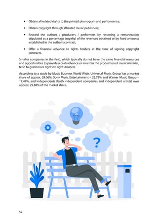 52
• Obtain all related rights to the printed phonogram and performance;
• Obtain copyright through affiliated music publishers;
• Reward the authors / producers / performers by returning a remuneration
stipulated as a percentage (royalty) of the revenues obtained or by fixed amounts
established in the author's contract;
• Offer a financial advance to rights holders at the time of signing copyright
contracts.
Smaller companies in the field, which typically do not have the same financial resources
and opportunities to provide a cash advance or invest in the production of music material,
tend to grant more rights to rights holders.
According to a study by Music Business World Wide, Universal Music Group has a market
share of approx. 29.06%, Sony Music Entertainment – 22.79% and Warner Music Group –
17.48%, and independents (both independent companies and independent artists) own
approx. 29.88% of the market share.
 