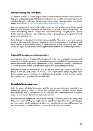 53
Music licensing and sync deals
An additional aspect of capitalizing on intellectual property rights in music involves music
licensing and sync contracts. These agreements cover the use of music in connection with
visual media such as television shows, movies, commercials, video games and more (more
details here: blog.songtrust.com/guide-to-sync- deals-and-licensing).
In a sync agreement, a music rights holder (which can be the artist, but is often a record
label or publisher) gives permission for their music to be used in a particular project. This
can be a single song, part of a song, or even a specific recording. The rights holder is paid a
fee for this use, which can vary widely depending on the project and the prominence of
the song or recording in it.
Sync deals can be lucrative for rights holders, especially if the song is used in a popular
movie or television series. However, obtaining these agreements can be challenging and
often requires a good understanding of the market and strong networking skills. Some
artists and rights holders work with sync agencies to help them obtain these agreements.
Copyright management organizations
An important element of copyright management is the role of copyright management
organisations, also known as performing rights organizations or PROs. These organizations
exist to ensure that when music is performed publicly – whether it's on radio, television, in
a concert or even in a mall – rights holders receive the copyrights they are owed.
Examples of these organizations include ASCAP and BMI in the United States, PRS for
Music in the UK, and SACEM in France. These organizations collect royalties from
businesses that use the music, and then distribute those royalties to their members, which
include composers, lyricists and music publishers.
Digital rights management
With the advent of digital technology and the Internet, protecting and capitalizing on
intellectual property rights in music has become more complex. Digital Rights
Management (DRM) is a broad term for the strategies and technologies used to control
access to copyrighted digital material, including music.
DRM technologies can prevent unauthorized copying or sharing of digital music files, limit
the devices on which they can be played, and track their usage. While these technologies
can help protect intellectual property rights, they can also be controversial because they
can limit the ways in which consumers can use the music they've purchased.
 