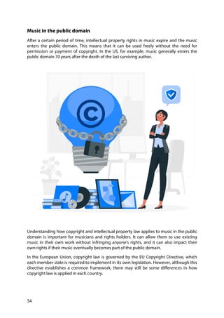 54
Music in the public domain
After a certain period of time, intellectual property rights in music expire and the music
enters the public domain. This means that it can be used freely without the need for
permission or payment of copyright. In the US, for example, music generally enters the
public domain 70 years after the death of the last surviving author.
Understanding how copyright and intellectual property law applies to music in the public
domain is important for musicians and rights holders. It can allow them to use existing
music in their own work without infringing anyone's rights, and it can also impact their
own rights if their music eventually becomes part of the public domain.
In the European Union, copyright law is governed by the EU Copyright Directive, which
each member state is required to implement in its own legislation. However, although this
directive establishes a common framework, there may still be some differences in how
copyright law is applied in each country.
 