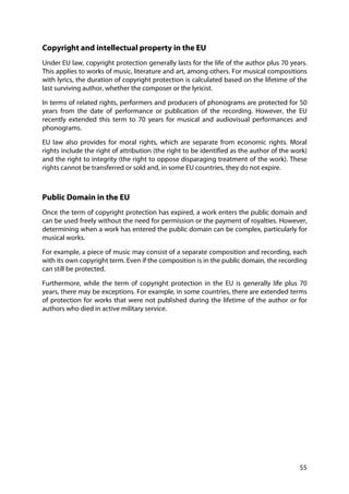 55
Copyright and intellectual property in the EU
Under EU law, copyright protection generally lasts for the life of the author plus 70 years.
This applies to works of music, literature and art, among others. For musical compositions
with lyrics, the duration of copyright protection is calculated based on the lifetime of the
last surviving author, whether the composer or the lyricist.
In terms of related rights, performers and producers of phonograms are protected for 50
years from the date of performance or publication of the recording. However, the EU
recently extended this term to 70 years for musical and audiovisual performances and
phonograms.
EU law also provides for moral rights, which are separate from economic rights. Moral
rights include the right of attribution (the right to be identified as the author of the work)
and the right to integrity (the right to oppose disparaging treatment of the work). These
rights cannot be transferred or sold and, in some EU countries, they do not expire.
Public Domain in the EU
Once the term of copyright protection has expired, a work enters the public domain and
can be used freely without the need for permission or the payment of royalties. However,
determining when a work has entered the public domain can be complex, particularly for
musical works.
For example, a piece of music may consist of a separate composition and recording, each
with its own copyright term. Even if the composition is in the public domain, the recording
can still be protected.
Furthermore, while the term of copyright protection in the EU is generally life plus 70
years, there may be exceptions. For example, in some countries, there are extended terms
of protection for works that were not published during the lifetime of the author or for
authors who died in active military service.
 