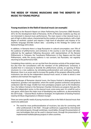 56
THE NEEDS OF YOUNG MUSICIANS AND THE BENEFITS OF
MUSIC TO YOUNG PEOPLE
Young musicians in the field of classical music (an example)
According to the Research Report on Urban Performing Arts Consumers (D&D Research,
2015, for the Development Bank of Romania), 50.4% of Romanian residents say they are
not interested in classical music performances. The main reason is that classical music is
part of high or elitist culture, characterized by the creation of unique products, with a high
degree of aesthetic content and requires a high level of education and mastery of an
aesthetic language (ESS-Net Culture data – according to the Strategy for Culture and
National Heritage 2016-2022).
In addition, in Romania there is a large fluctuation in cultural consumption, over 70% of
the audience of philharmonics and orchestras in the country is over 45 years old (data
collected by the applicant following discussions with representatives of the Banatul
Philharmonic in Timișoara, the Transilvania Philharmonic in Cluj- Napoca and the Arad
Philharmonic, while the young audience is not constant, but fluctuates, not regularly
returning to the performance hall).
Completing these statistics, we can say that from the previous activity of the project team,
but also from the consultations with the members of the philharmonic orchestras, it
resulted that it is necessary to diversify the philharmonic activity, an opening of these
structures to a new audience, by stimulating professionalism and continuous training .
Moreover, there is an acute need to increase the quality of the program offered by public
institutions, but also by the independent classical music sector, in order to attract a new
audience and maintain the regular one.
In the landscape of Romanian classical music, the Enescu Festival is distinguished by its
importance, grandeur and reputation, where the world's greatest orchestras and greatest
conductors take the stage. Smaller but more prestigious projects such as the Stradivarius
Tour, the SoNoro Festival or the Romanian Chamber Orchestra are projects that give life,
from the independent sector, to the classical music scene every year. It is small for such a
vast genre, which faces the major issue of developing new audiences, as documented by
the 2019 study – "Classical Music Audience Strategies: An Exploration of Existing Practices
Used by Art Music Organizations in Western Europe".
There are some specific needs of young musicians active in the field of classical music that
need to be addressed:
• The need for more professionalization of musicians, but also for connecting with
other professionals in the field – through conferences supported by international
and national guests, through workshops, round tables, through the presentation of
new technologies that can be used in classical music, through the presentation of
implemented multidisciplinary projects in other countries.
 