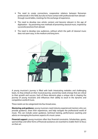57
• The need to create connections, cooperative relations between Romanian
professionals in this field, but also to have contact with professionals from abroad –
through round tables, meetings for the exchange of experience.
• The need to develop new artistic content and become relevant in the age of
digitization – by presenting new methods of presenting classical music, inspired by
successful practices from abroad.
• The need to develop new audiences, without which the path of classical music
does not seem easy, in the medium and long term.
A young musician's journey is filled with both intoxicating melodies and challenging
beats. As they embark on their musical journey, several key needs emerge that are critical
to their growth and success. Each of these elements plays a unique role in shaping the
journey of young musicians and influences their ability to excel in the dynamic and
competitive world of music.
These needs can be categorized into four broad areas.
Mentoring and guidance: young musicians need industry-experienced mentors who can
provide guidance, share their experiences, and help navigate the professional world of
music. This can include career guidance, technical training, performance coaching and
advice on managing the business aspects of a music career.
Financial support: young musicians often face financial constraints. Scholarships, grants,
sponsorships and other forms of financial assistance are essential to enable them to focus
on their art.
 