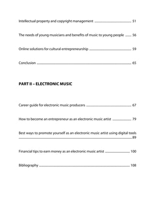 Intellectual property and copyright management ................................................. 51
The needs of young musicians and benefits of music to young people ........ 56
Online solutions for cultural entrepreneurship ........................................................ 59
Conclusion .............................................................................................................................. 65
PART II – ELECTRONIC MUSIC
Career guide for electronic music producers ............................................................ 67
How to become an entrepreneur as an electronic music artist ......................... 79
Best ways to promote yourself as an electronic music artist using digital tools
.......................................................................................................................................................89
Financial tips to earn money as an electronic music artist ................................. 100
Bibliography ......................................................................................................................... 108
 