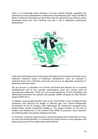59
There is an increasingly robust literature of recent research findings supporting the
importance of music development in adolescence. Dave Miranda's 2011 study, The Role of
Music in Adolescent Development: Much More than the Same Old Song, informs current
knowledge about how music listening may play a role in adolescent psychosocial
development.
In this sense, three arguments are discussed in the light of recent empirical research: music
influences important aspects of adolescent development; music can represent a
protective factor and a risk factor; and music can serve as an adjunctive component in
prevention and intervention.
The use of music in education, be it formal, non-formal and informal, has an essential
developmental role for the everyday psychological, social and cultural needs of
contemporary adolescents. Youth can use musical experiences to form friendships and
differentiate themselves from parents and younger children (Program for Early Parental
Support (PEPS) 2015).
In addition, young people perceive music as the "social binder" and as a bridge to build
acceptance and tolerance for people of different ages and cultural backgrounds
(Presentation to the US Congress, 2007, Washington DC. Invited and arranged by the
National Music Dealers Association/ NAMM, on "The Impact of Music on the Lives of
Children and Adolescents"). In the context of the COVID-19 pandemic, music education
can indeed produce very positive changes and results.
In conclusion, nurturing young musicians and encouraging youth involvement in music
can have far-reaching benefits. It is essential that society invests in music education and
gives young musicians the support they need to flourish.
 