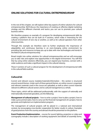60
ONLINE SOLUTIONS FOR CULTURAL ENTREPRENEURSHIP
In the rest of this chapter, we will explore other key aspects of online solutions for cultural
entrepreneurship. We'll discuss the importance of creating an effective digital marketing
strategy and the different channels and tactics you can use to promote your cultural
business online.
We therefore propose an example of a program for developing entrepreneurial skills by
creating a platform that can be built on 4 sections, which make it interesting for the
cultural environment of one city or another, as well as for cultural operators from other
cities/countries.
Through this example we therefore want to further emphasize the importance of
adaptability and continuous learning in an ever-changing online environment by
providing tips and resources to keep you up to date with new technologies and trends in
the field of cultural entrepreneurship.
Broad insight into online solutions for cultural entrepreneurship and we will encourage
you to take risks and explore new opportunities in the digital environment. You will find
that by using online solutions effectively, you can expand your business, connect with a
wider audience and make a significant impact in the cultural industry.
These 4 sections of such a cultural program for the development of entrepreneurial skills
in the cultural field could be:
Cultural kit
Current and relevant course modules/materials/information – this section is structured
around several themes. Under each of these general themes, an online course is organized
and relevant materials used in the course are uploaded, as well as other current materials
relevant to different cultural sectors and to cultural management as a whole.
These topics, which will be addressed professionally, with the support of nationally and
internationally renowned specialists, are the following:
Management of cultural projects – how to write a project, how to plan a project, how to
make a procurement plan, how to carry out the financial management of a project, how to
generate and implement an implementation program.
The management of cultural projects will be placed in a national and international
context, by encouraging cross-border cooperation for better results in culture. Examples
of good practices from the country and abroad should be presented on the platform.
Event Production/Implementation – courses for sound, lighting, projection or video and
scenography include a description of working equipment and details of assembly forms.
 