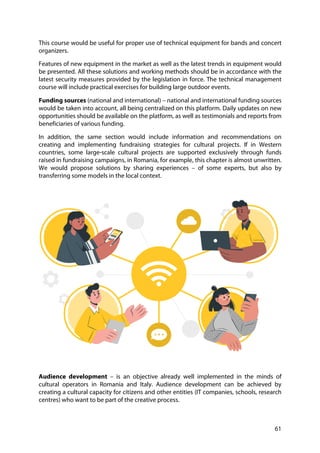 61
This course would be useful for proper use of technical equipment for bands and concert
organizers.
Features of new equipment in the market as well as the latest trends in equipment would
be presented. All these solutions and working methods should be in accordance with the
latest security measures provided by the legislation in force. The technical management
course will include practical exercises for building large outdoor events.
Funding sources (national and international) – national and international funding sources
would be taken into account, all being centralized on this platform. Daily updates on new
opportunities should be available on the platform, as well as testimonials and reports from
beneficiaries of various funding.
In addition, the same section would include information and recommendations on
creating and implementing fundraising strategies for cultural projects. If in Western
countries, some large-scale cultural projects are supported exclusively through funds
raised in fundraising campaigns, in Romania, for example, this chapter is almost unwritten.
We would propose solutions by sharing experiences – of some experts, but also by
transferring some models in the local context.
Audience development – is an objective already well implemented in the minds of
cultural operators in Romania and Italy. Audience development can be achieved by
creating a cultural capacity for citizens and other entities (IT companies, schools, research
centres) who want to be part of the creative process.
 