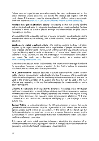 62
Culture must no longer be seen as an elitist activity, but must be democratized, so that
those interested public categories can assume the creative act together with the
professionals. This approach could be integrated on this platform to teach operators to
work with audiences: www.kcl.ac.uk/Cultural/-/Projects/Towards-cultural-democracy.
Financial management of cultural activity – considering the fact that funding from the
independent cultural sector is not constant and depends on private and public funding,
we believe it would be useful to present through this section models of good cultural
management practice.
We would highlight sustainable methods of income generation by cultural actors in the
independent sector (social economy, paid cultural activities, online income generation
activities).
Legal aspects related to cultural activity – the need for opinions, the legal restrictions
imposed by the organization of events with a large number of people, restrictions most
likely imposed after the COVID-19 crisis, which will transform the way cultural events are
organized. Develop a guide for the implementation of cultural events, in accordance with
the laws of the EU countries, but also with the European recommendations formulated in
this regard. We would use a European model project as a starting point:
www.creativespacesandcities.com.
Furthermore, this section will be supplemented with information on the legal framework
for generating European networks of partners in the field of culture to encourage
sustainable, not occasional, cross-border partnerships.
PR & Communication – a section dedicated to cultural operators in the creative sector of
public relations, communication and cultural marketing. The purpose of the module is to
familiarize cultural operators with the marketing and communication tools that can be
used in the proper promotion of the project and how they can be used in the most
effective way, depending on the specifics and concepts of the projects developed by the
course participants.
Detail the theoretical and practical part of the dimensions mentioned above: introduction
to PR and communication in the digital age; defining the PR & communication strategy;
marketing research/planning and analysis; identifying the audience and ways to actively
engage them; techniques for managing social communication platforms; PR & crisis
communication and case studies; creating or identifying good practice projects in the
cultural field.
Content Writing – a section that addresses the different categories of content that can be
generated to communicate with a specific target audience: press releases, feature articles,
opinion pieces, event reviews or blog articles. In the context of the digital age that
facilitates unlimited access to written content and resources, this section aims to provide
curatorial tools for content generators so that written material follows certain standards of
quality and, of course, expression.
This course will cover mind mapping techniques, identifying the structure of an
investigative or review article, arguing your opinion in an objective and documented way,
generating online traffic through engaging and relevant content.
 