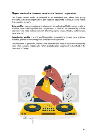 63
Players – cultural actors need more interaction and cooperation
The Players section would be designed as an ambivalent one, where both young
musicians and cultural organisations can create an account to connect, become visible.
And enter this network.
Artist profile – young musicians and other artists from all cultural fields create a profile or
associate their LinkedIn profile with the platform, in order to be identified by cultural
operators who need collaborators for different projects (music, theatre, performances,
visual arts, etc.)
Organisation profile – in this profile/portfolio, organisations present their activities,
expertise, projects in which they work or have worked over time.
The interaction is generated like this: each of those who have an account is notified by
email when someone is looking for / offers a collaboration opportunity in their field, in the
country or in Europe.
 