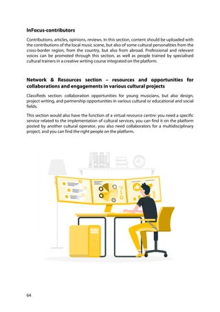 64
InFocus-contributors
Contributions, articles, opinions, reviews. In this section, content should be uploaded with
the contributions of the local music scene, but also of some cultural personalities from the
cross-border region, from the country, but also from abroad. Professional and relevant
voices can be promoted through this section, as well as people trained by specialised
cultural trainers in a creative writing course integrated on the platform.
Network & Resources section – resources and opportunities for
collaborations and engagements in various cultural projects
Classifieds section: collaboration opportunities for young musicians, but also design,
project writing, and partnership opportunities in various cultural or educational and social
fields.
This section would also have the function of a virtual resource centre: you need a specific
service related to the implementation of cultural services, you can find it on the platform
posted by another cultural operator, you also need collaborators for a multidisciplinary
project, and you can find the right people on the platform.
 