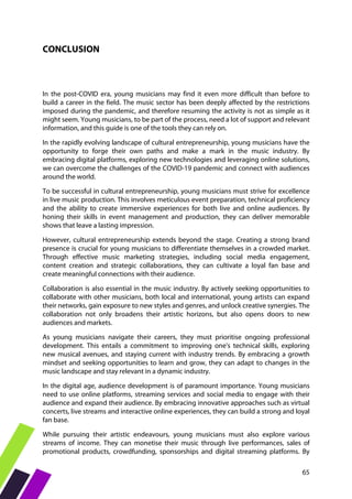 65
CONCLUSION
In the post-COVID era, young musicians may find it even more difficult than before to
build a career in the field. The music sector has been deeply affected by the restrictions
imposed during the pandemic, and therefore resuming the activity is not as simple as it
might seem. Young musicians, to be part of the process, need a lot of support and relevant
information, and this guide is one of the tools they can rely on.
In the rapidly evolving landscape of cultural entrepreneurship, young musicians have the
opportunity to forge their own paths and make a mark in the music industry. By
embracing digital platforms, exploring new technologies and leveraging online solutions,
we can overcome the challenges of the COVID-19 pandemic and connect with audiences
around the world.
To be successful in cultural entrepreneurship, young musicians must strive for excellence
in live music production. This involves meticulous event preparation, technical proficiency
and the ability to create immersive experiences for both live and online audiences. By
honing their skills in event management and production, they can deliver memorable
shows that leave a lasting impression.
However, cultural entrepreneurship extends beyond the stage. Creating a strong brand
presence is crucial for young musicians to differentiate themselves in a crowded market.
Through effective music marketing strategies, including social media engagement,
content creation and strategic collaborations, they can cultivate a loyal fan base and
create meaningful connections with their audience.
Collaboration is also essential in the music industry. By actively seeking opportunities to
collaborate with other musicians, both local and international, young artists can expand
their networks, gain exposure to new styles and genres, and unlock creative synergies. The
collaboration not only broadens their artistic horizons, but also opens doors to new
audiences and markets.
As young musicians navigate their careers, they must prioritise ongoing professional
development. This entails a commitment to improving one's technical skills, exploring
new musical avenues, and staying current with industry trends. By embracing a growth
mindset and seeking opportunities to learn and grow, they can adapt to changes in the
music landscape and stay relevant in a dynamic industry.
In the digital age, audience development is of paramount importance. Young musicians
need to use online platforms, streaming services and social media to engage with their
audience and expand their audience. By embracing innovative approaches such as virtual
concerts, live streams and interactive online experiences, they can build a strong and loyal
fan base.
While pursuing their artistic endeavours, young musicians must also explore various
streams of income. They can monetise their music through live performances, sales of
promotional products, crowdfunding, sponsorships and digital streaming platforms. By
 